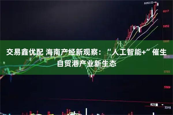 交易鑫优配 海南产经新观察：“人工智能+”催生自贸港产业新生态
