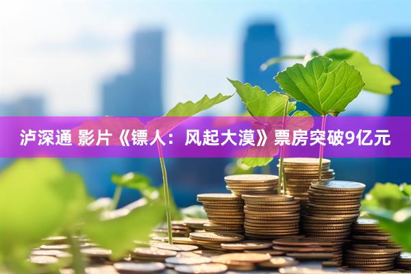 泸深通 影片《镖人：风起大漠》票房突破9亿元