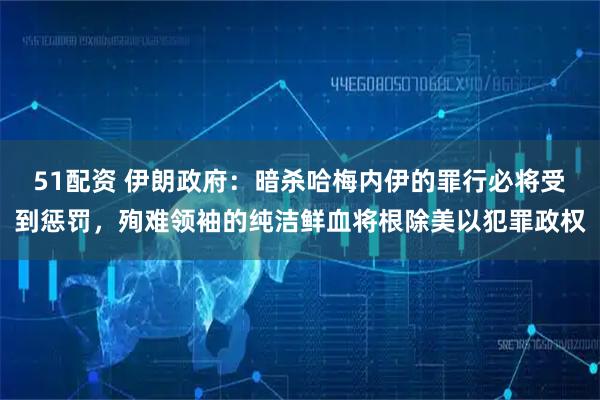 51配资 伊朗政府：暗杀哈梅内伊的罪行必将受到惩罚，殉难领袖的纯洁鲜血将根除美以犯罪政权