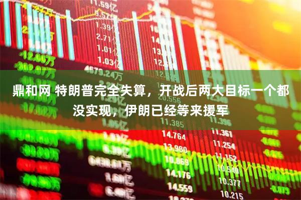 鼎和网 特朗普完全失算，开战后两大目标一个都没实现，伊朗已经等来援军