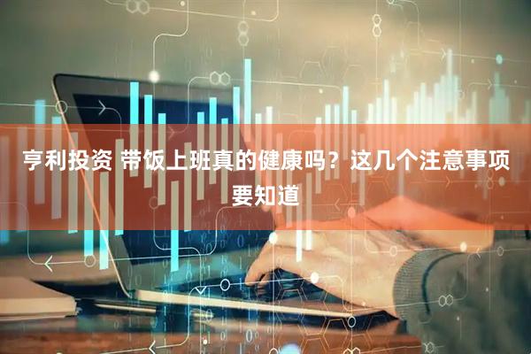 亨利投资 带饭上班真的健康吗？这几个注意事项要知道
