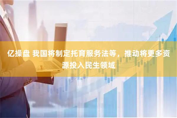 亿操盘 我国将制定托育服务法等，推动将更多资源投入民生领域
