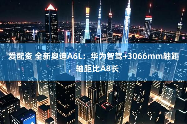 爱配资 全新奥迪A6L：华为智驾+3066mm轴距，轴距比A8长