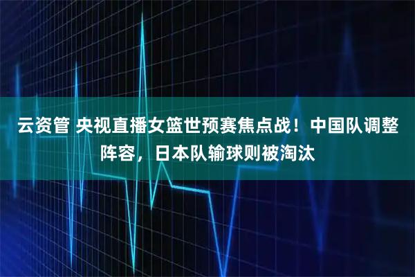 云资管 央视直播女篮世预赛焦点战！中国队调整阵容，日本队输球则被淘汰