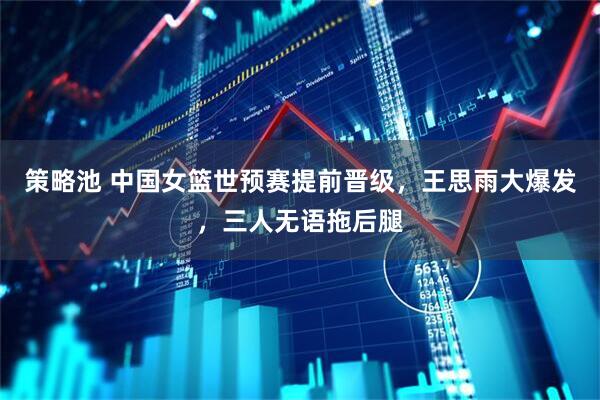 策略池 中国女篮世预赛提前晋级，王思雨大爆发，三人无语拖后腿