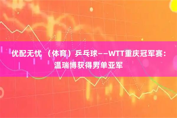 优配无忧 （体育）乒乓球——WTT重庆冠军赛：温瑞博获得男单亚军