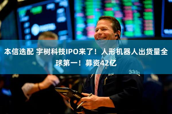 本信选配 宇树科技IPO来了！人形机器人出货量全球第一！募资42亿