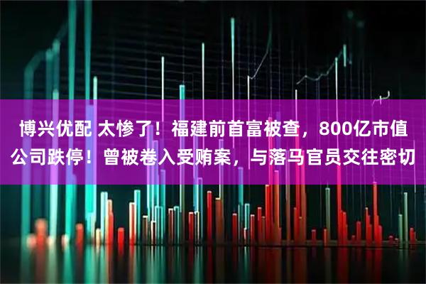 博兴优配 太惨了！福建前首富被查，800亿市值公司跌停！曾被卷入受贿案，与落马官员交往密切