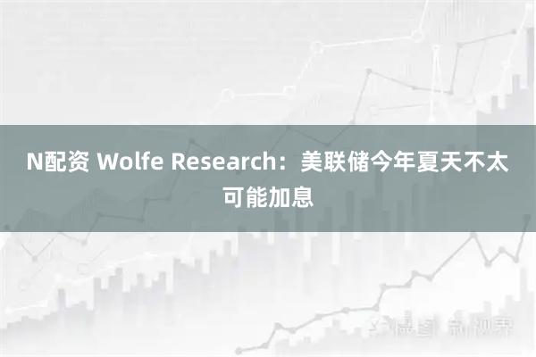 N配资 Wolfe Research：美联储今年夏天不太可能加息