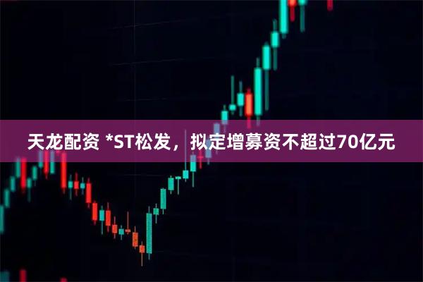 天龙配资 *ST松发，拟定增募资不超过70亿元