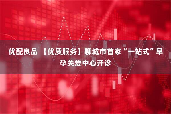 优配良品 【优质服务】聊城市首家“一站式”早孕关爱中心开诊