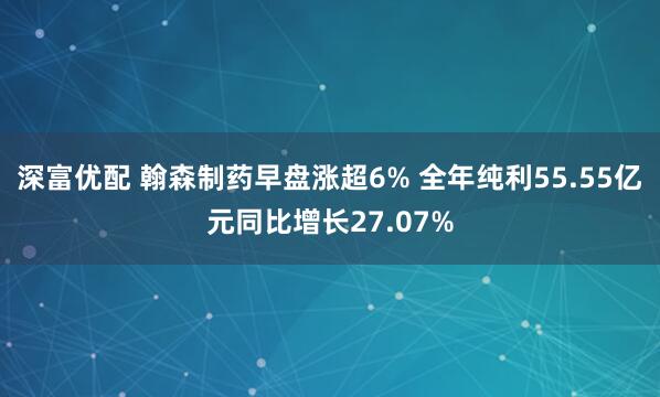 深富优配 翰森制药早盘涨超6% 全年纯利55.55亿元同比增长27.07%