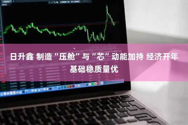 日升鑫 制造“压舱”与“芯”动能加持 经济开年基础稳质量优