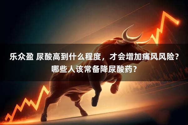 乐众盈 尿酸高到什么程度，才会增加痛风风险？哪些人该常备降尿酸药？