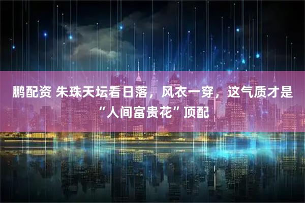 鹏配资 朱珠天坛看日落，风衣一穿，这气质才是“人间富贵花”顶配