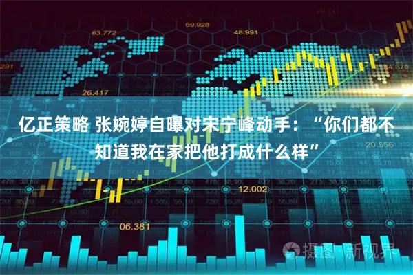 亿正策略 张婉婷自曝对宋宁峰动手：“你们都不知道我在家把他打成什么样”
