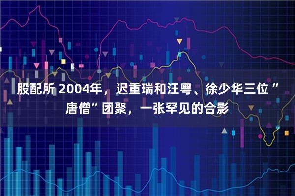 股配所 2004年，迟重瑞和汪粤、徐少华三位“唐僧”团聚，一张罕见的合影
