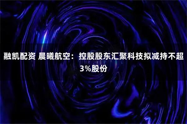 融凯配资 晨曦航空：控股股东汇聚科技拟减持不超3%股份