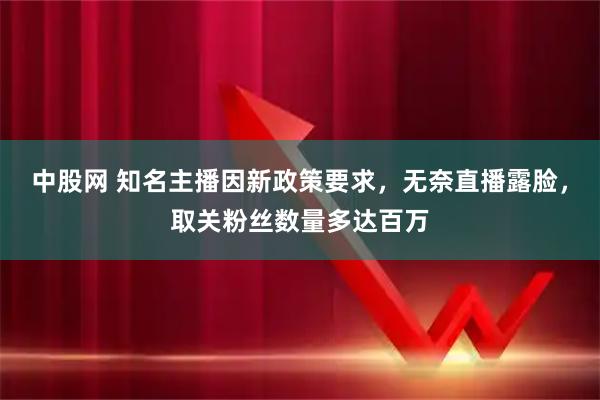 中股网 知名主播因新政策要求，无奈直播露脸，取关粉丝数量多达百万