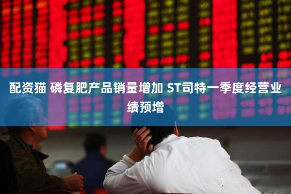 配资猫 磷复肥产品销量增加 ST司特一季度经营业绩预增