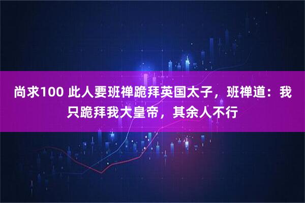 尚求100 此人要班禅跪拜英国太子，班禅道：我只跪拜我大皇帝，其余人不行