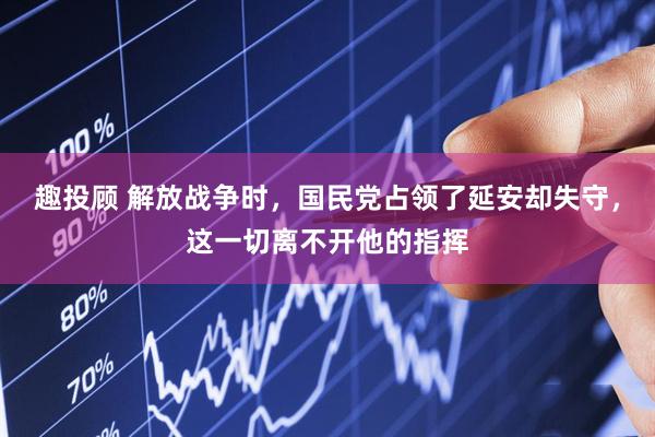 趣投顾 解放战争时，国民党占领了延安却失守，这一切离不开他的指挥