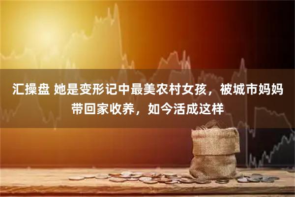 汇操盘 她是变形记中最美农村女孩，被城市妈妈带回家收养，如今活成这样