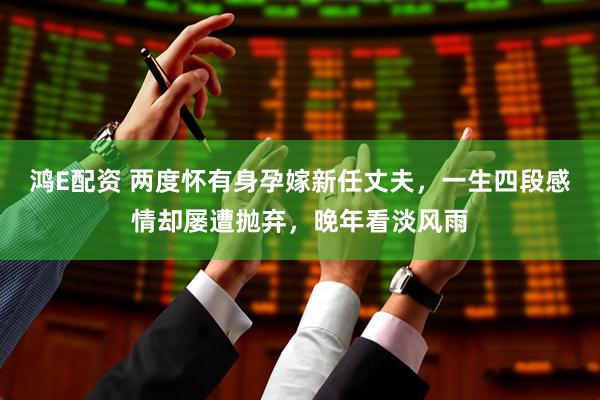 鸿E配资 两度怀有身孕嫁新任丈夫，一生四段感情却屡遭抛弃，晚年看淡风雨
