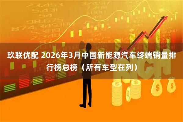 玖联优配 2026年3月中国新能源汽车终端销量排行榜总榜（所有车型在列）