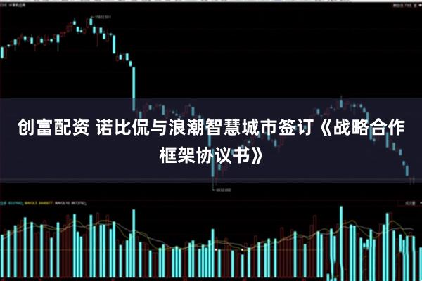 创富配资 诺比侃与浪潮智慧城市签订《战略合作框架协议书》