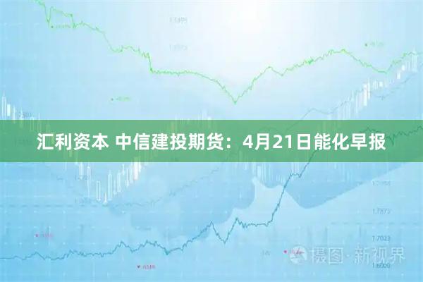 汇利资本 中信建投期货：4月21日能化早报