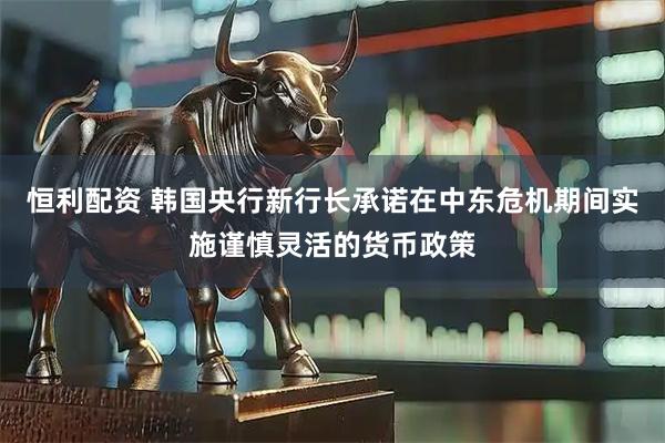 恒利配资 韩国央行新行长承诺在中东危机期间实施谨慎灵活的货币政策