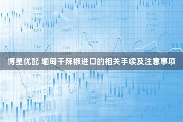 博星优配 缅甸干辣椒进口的相关手续及注意事项