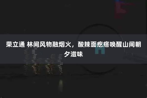 荣立通 林间风物融烟火，酸辣面疙瘩唤醒山间朝夕滋味