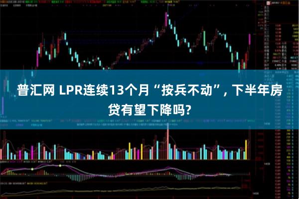 普汇网 LPR连续13个月“按兵不动”, 下半年房贷有望下降吗?