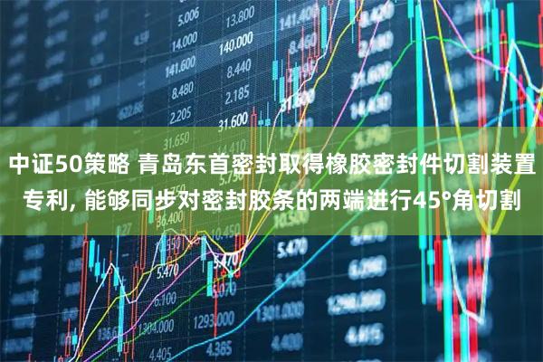 中证50策略 青岛东首密封取得橡胶密封件切割装置专利, 能够同步对密封胶条的两端进行45°角切割