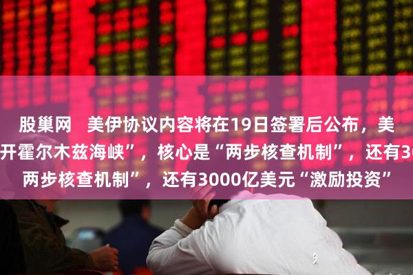 股巢网   美伊协议内容将在19日签署后公布，美方披露“停火60天、重开霍尔木兹海峡”，核心是“两步核查机制”，还有3000亿美元“激励投资”