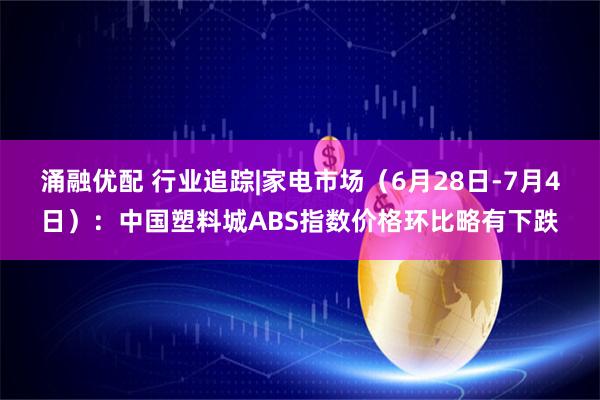 涌融优配 行业追踪|家电市场（6月28日-7月4日）：中国塑料城ABS指数价格环比略有下跌