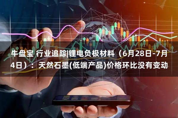 牛盘宝 行业追踪|锂电负极材料（6月28日-7月4日）：天然石墨(低端产品)价格环比没有变动