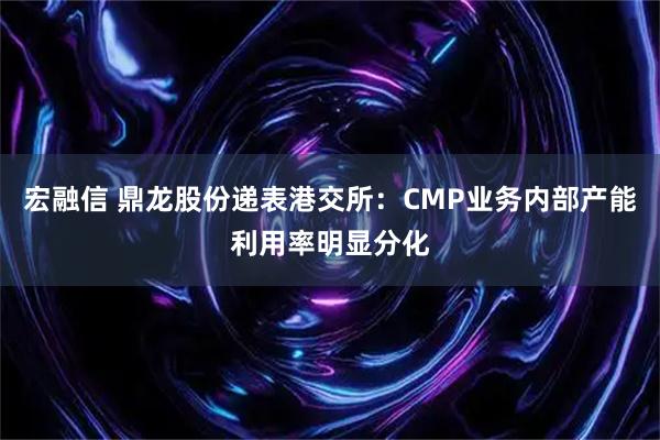 宏融信 鼎龙股份递表港交所：CMP业务内部产能利用率明显分化