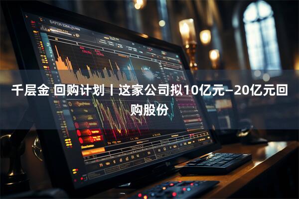千层金 回购计划丨这家公司拟10亿元—20亿元回购股份